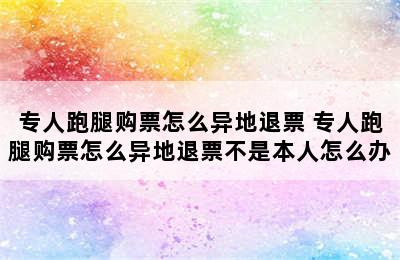 专人跑腿购票怎么异地退票 专人跑腿购票怎么异地退票不是本人怎么办